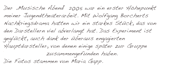 Der „Musische Abend“ 2005 war ein erster Höhepunkt meiner Jugendtheaterarbeit. Mit Wolfgang Borcherts Nachkriegsdrama hatten wir ein starkes Stück, das von den Darstellern viel abverlangt hat. Das Experiment ist geglückt, auch dank der überaus engagierten Hauptdarsteller, von denen einige später zur Gruppe “kWerTheater” zusammengefunden haben. 
Die Fotos stammen von Maria Gapp.