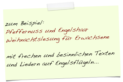 
zum Beispiel: 
Pfeffernuss und Engelshaar
Weihnachtslesung für Erwachsene

mit frechen und besinnlichen Texten und Liedern auf Engelsflügeln...